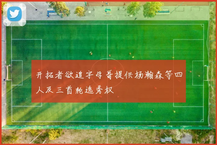 开拓者欲追字母哥提供杨瀚森等四人及三首轮选秀权