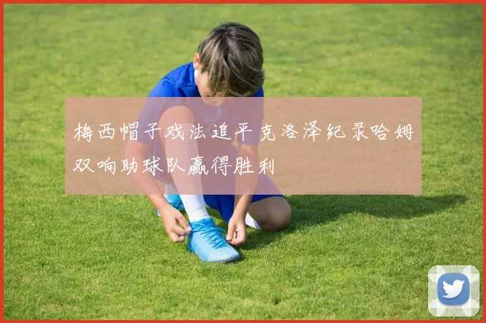 梅西帽子戏法追平克洛泽纪录哈姆双响助球队赢得胜利