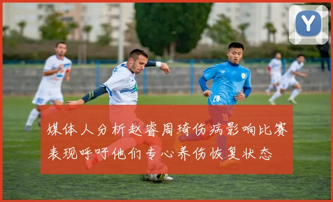 媒体人分析赵睿周琦伤病影响比赛表现呼吁他们专心养伤恢复状态