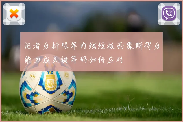 记者分析绿军内线短板西蒙斯得分能力成关键筹码如何应对