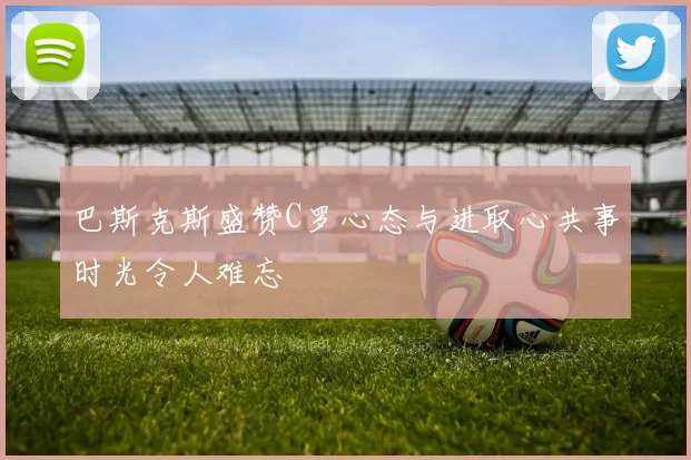 巴斯克斯盛赞C罗心态与进取心共事时光令人难忘