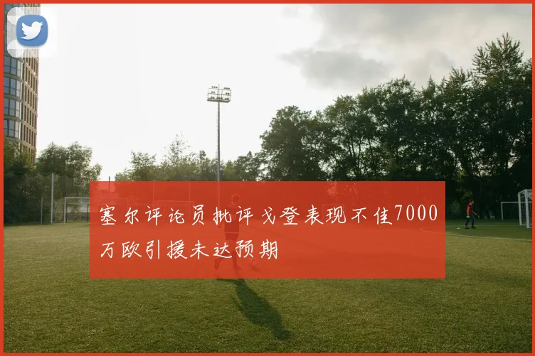 塞尔评论员批评戈登表现不佳7000万欧引援未达预期