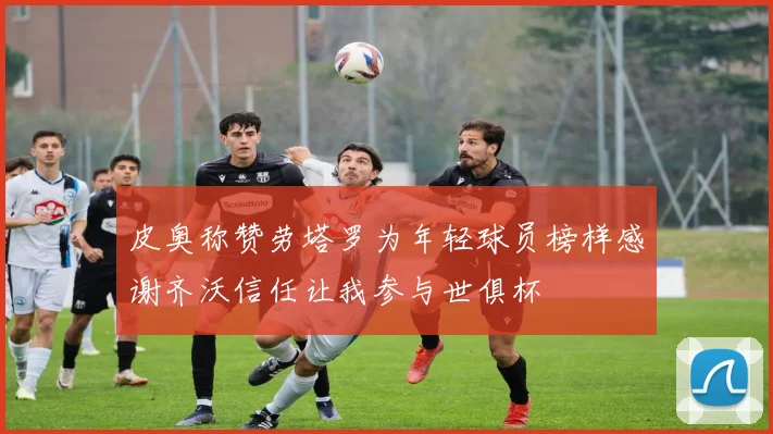 皮奥称赞劳塔罗为年轻球员榜样感谢齐沃信任让我参与世俱杯