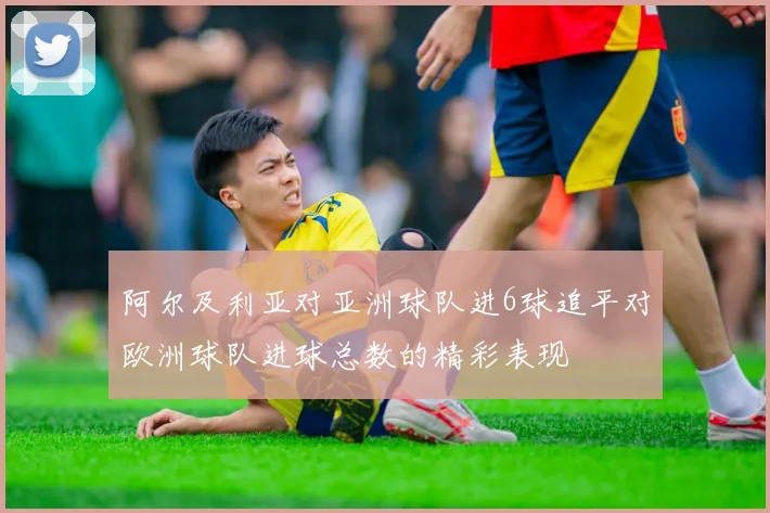 阿尔及利亚对亚洲球队进6球追平对欧洲球队进球总数的精彩表现