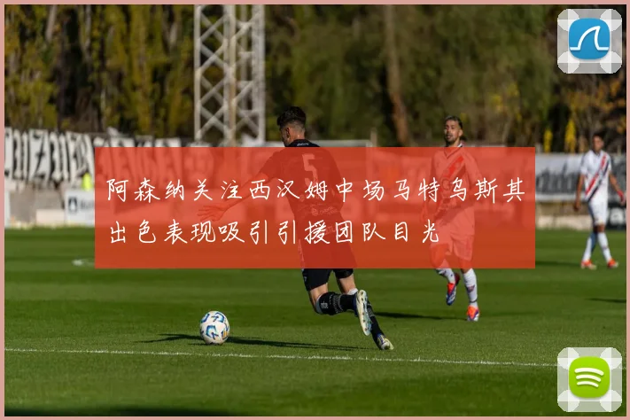 阿森纳关注西汉姆中场马特乌斯其出色表现吸引引援团队目光
