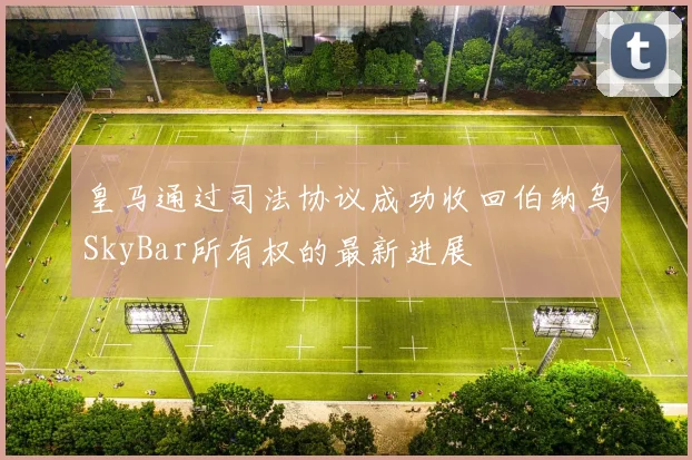 皇马通过司法协议成功收回伯纳乌SkyBar所有权的最新进展