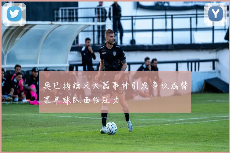 奥巴梅扬灭火器事件引发争议成替罪羊球队面临压力