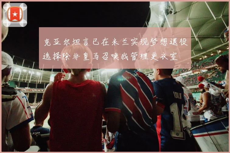 克亚尔坦言已在米兰实现梦想退役选择除非皇马召唤我管理更衣室