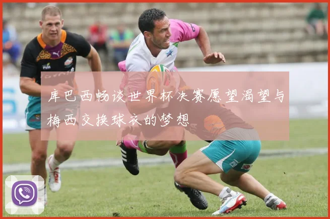 库巴西畅谈世界杯决赛愿望渴望与梅西交换球衣的梦想