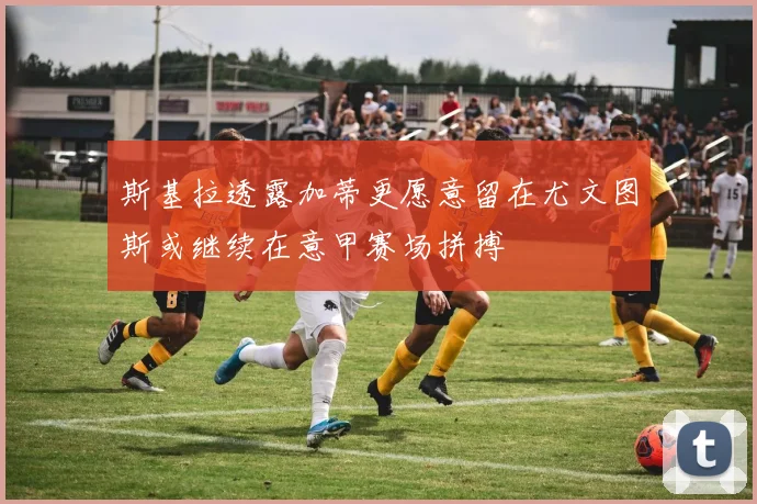 斯基拉透露加蒂更愿意留在尤文图斯或继续在意甲赛场拼搏