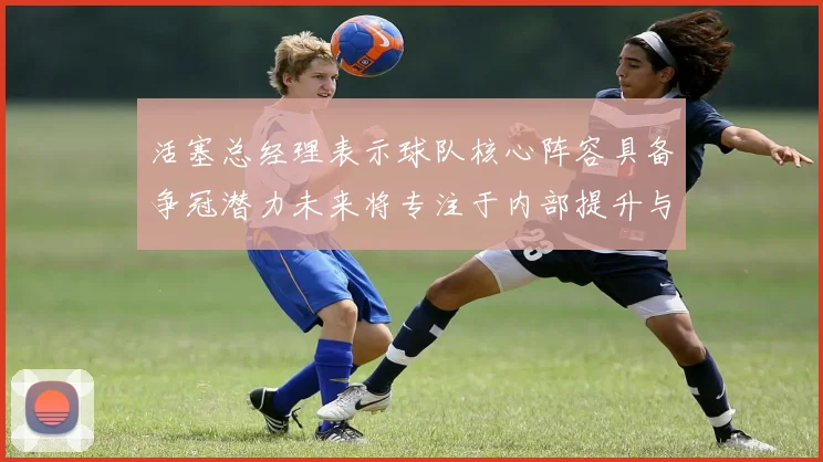 活塞总经理表示球队核心阵容具备争冠潜力未来将专注于内部提升与发展