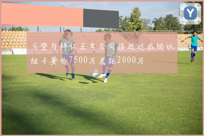 戈登与拜仁五年合同接近达成协议纽卡要价7500万差距2000万
