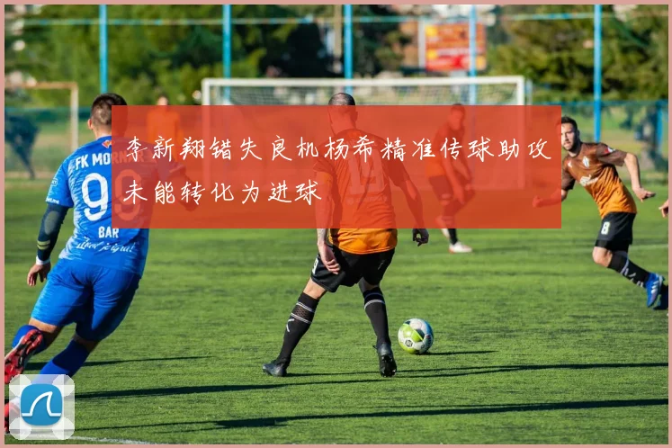 李新翔错失良机杨希精准传球助攻未能转化为进球