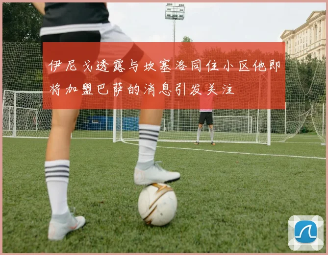 伊尼戈透露与坎塞洛同住小区他即将加盟巴萨的消息引发关注