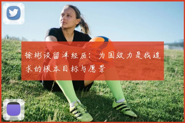 徐彬谈留洋经历：为国效力是我追求的根本目标与愿景