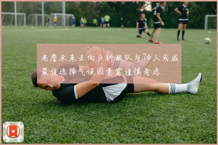 老詹未来去向分析狼队与76人或成最佳选择气候因素需谨慎考虑