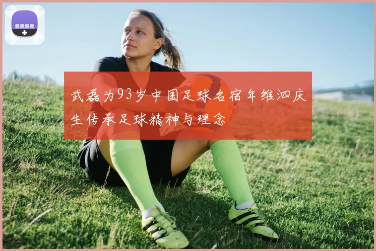 武磊为93岁中国足球名宿年维泗庆生传承足球精神与理念