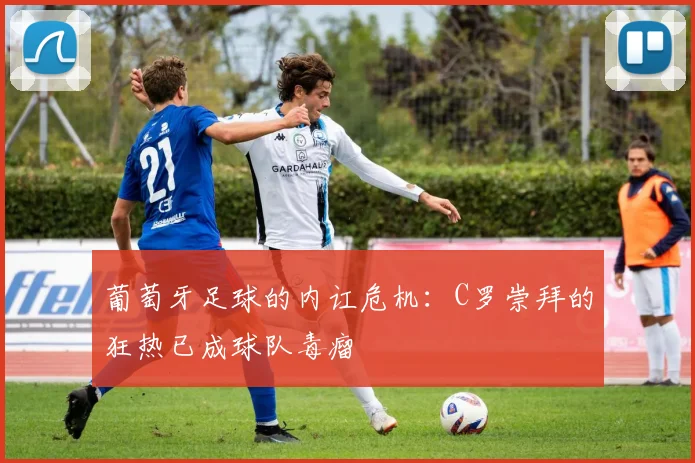 葡萄牙足球的内讧危机：C罗崇拜的狂热已成球队毒瘤