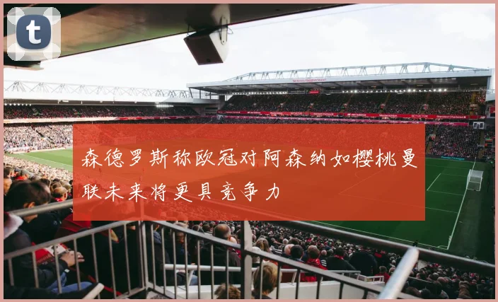 森德罗斯称欧冠对阿森纳如樱桃曼联未来将更具竞争力