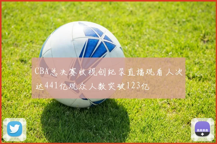 CBA总决赛收视创纪录直播观看人次达441亿观众人数突破123亿