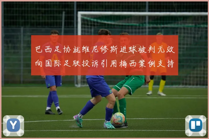 巴西足协就维尼修斯进球被判无效向国际足联投诉引用梅西案例支持