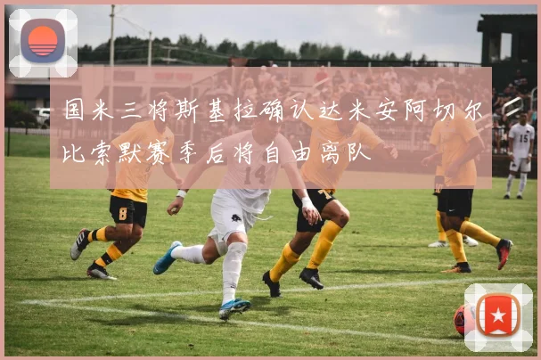国米三将斯基拉确认达米安阿切尔比索默赛季后将自由离队